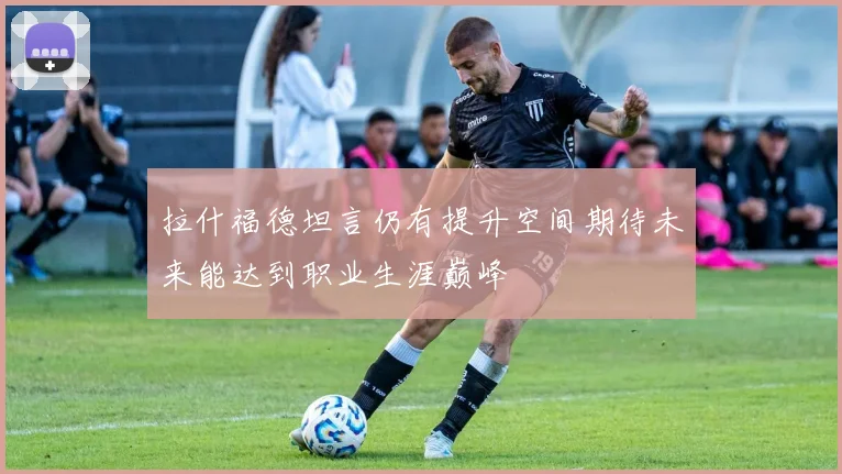 拉什福德坦言仍有提升空间期待未来能达到职业生涯巅峰