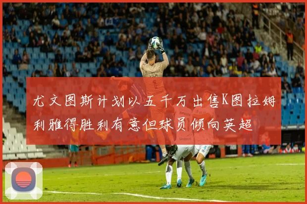 尤文图斯计划以五千万出售K图拉姆利雅得胜利有意但球员倾向英超