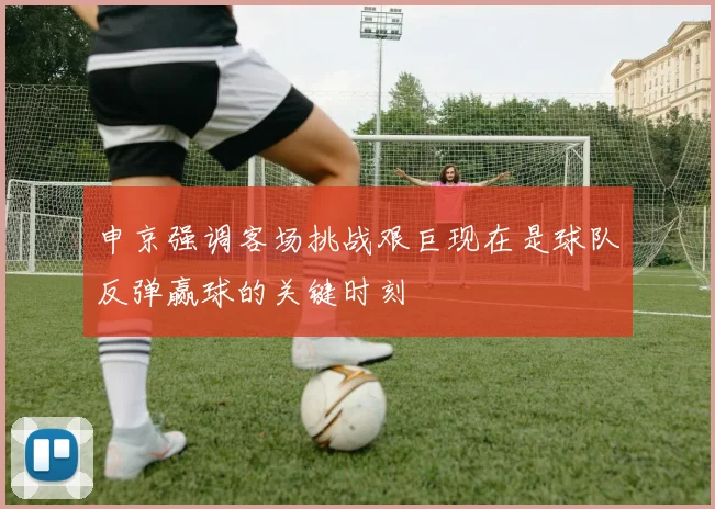申京强调客场挑战艰巨现在是球队反弹赢球的关键时刻