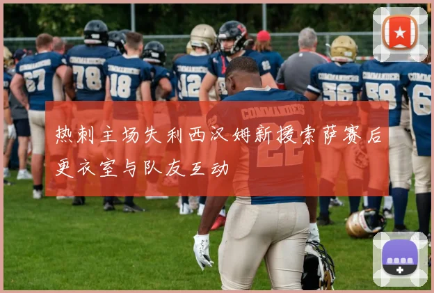 热刺主场失利西汉姆新援索萨赛后更衣室与队友互动