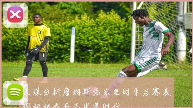 美媒分析詹姆斯无东里时季后赛表现超越乔丹无皮蓬时代