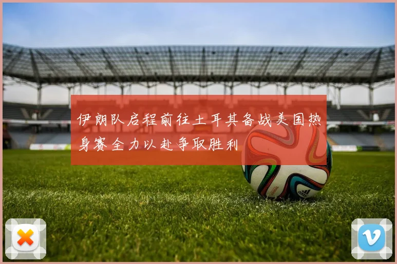 伊朗队启程前往土耳其备战美国热身赛全力以赴争取胜利