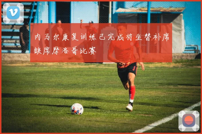 内马尔康复训练已完成将坐替补席缺席摩洛哥比赛