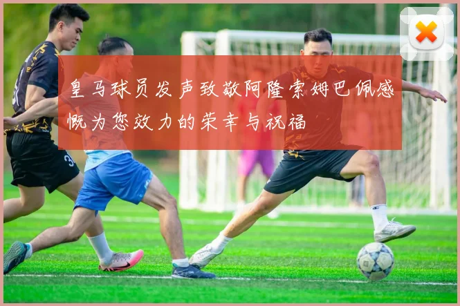 皇马球员发声致敬阿隆索姆巴佩感慨为您效力的荣幸与祝福
