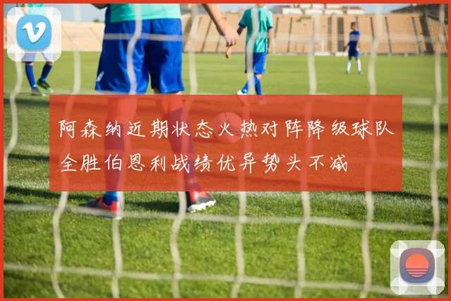 阿森纳近期状态火热对阵降级球队全胜伯恩利战绩优异势头不减