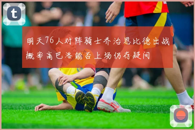 明天76人对阵骑士乔治恩比德出战概率高巴洛能否上场仍存疑问