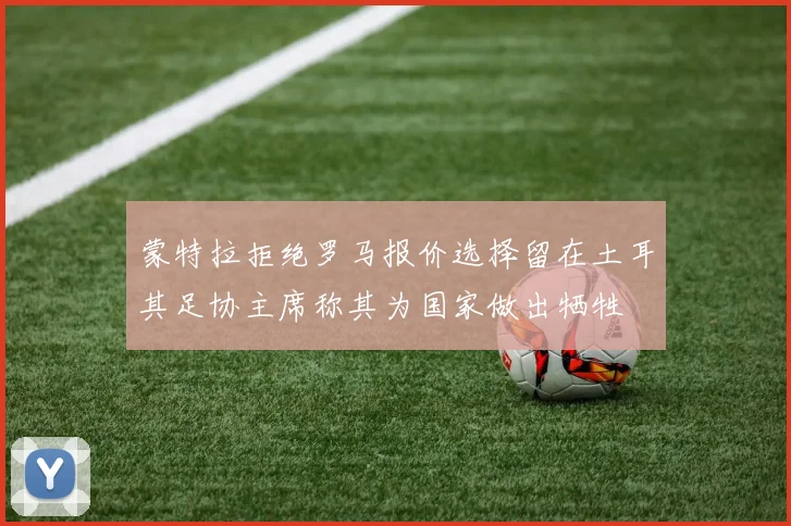 蒙特拉拒绝罗马报价选择留在土耳其足协主席称其为国家做出牺牲