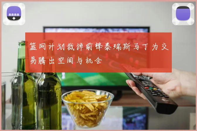 篮网计划裁掉前锋泰瑞斯马丁为交易腾出空间与机会