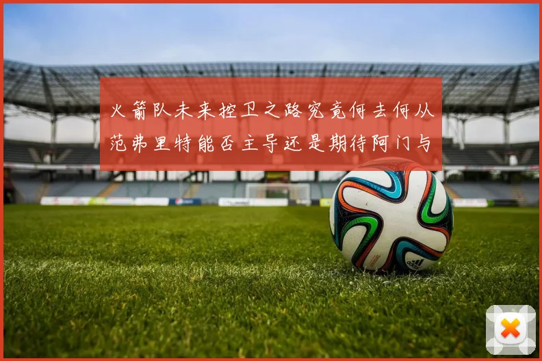 火箭队未来控卫之路究竟何去何从范弗里特能否主导还是期待阿门与谢泼德崛起