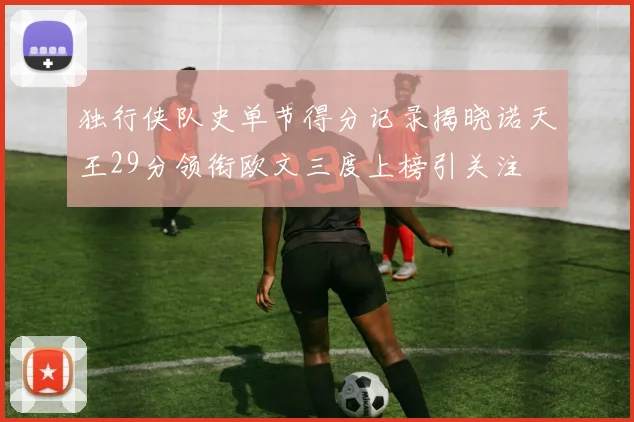 独行侠队史单节得分记录揭晓诺天王29分领衔欧文三度上榜引关注