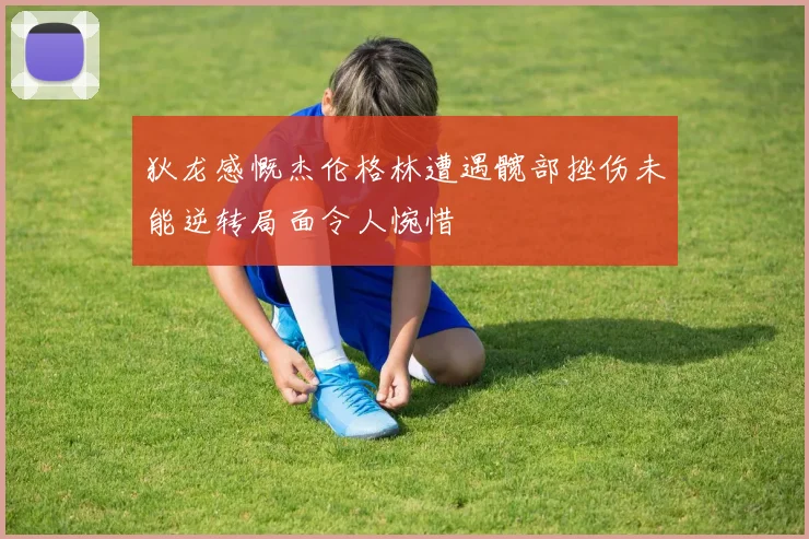 狄龙感慨杰伦格林遭遇髋部挫伤未能逆转局面令人惋惜