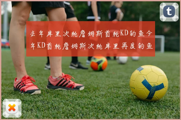 去年库里次轮詹姆斯首轮KD钓鱼今年KD首轮詹姆斯次轮库里再度钓鱼的奇妙对比