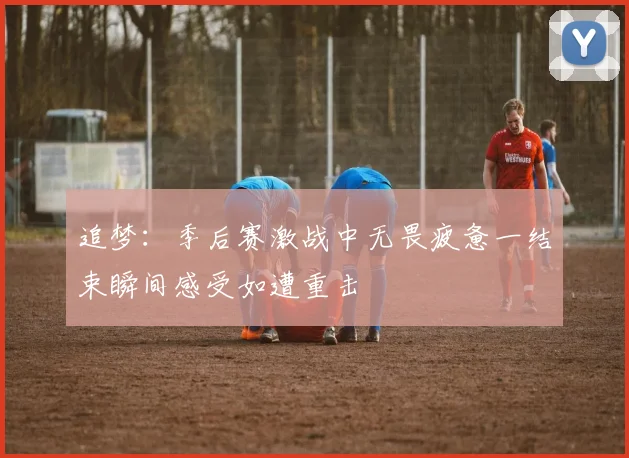 追梦：季后赛激战中无畏疲惫一结束瞬间感受如遭重击
