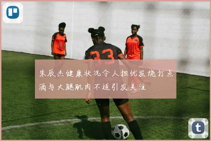 朱辰杰健康状况令人担忧发烧打点滴与大腿肌肉不适引发关注