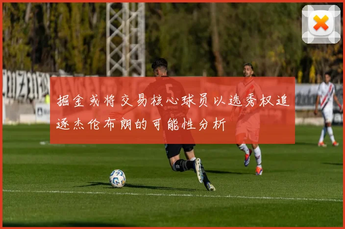 掘金或将交易核心球员以选秀权追逐杰伦布朗的可能性分析